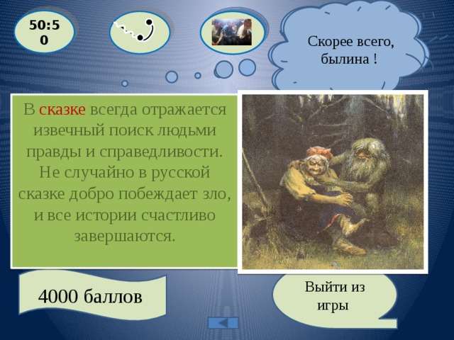  Я точно знаю, что это сказка.  Скорее всего, былина ! 50:50 В сказке всегда отражается извечный поиск людьми правды и справедливости. Не случайно в русской сказке добро побеждает зло, и все истории счастливо завершаются.  О каком жанре фольклора говорится, что в нем отражается вечный поиск людьми правды и справедливости  A:СКАЗ  С: ЛЕГЕНДА  D: БЫЛИНА B: СКАЗКА Выйти из игры 4000 баллов 