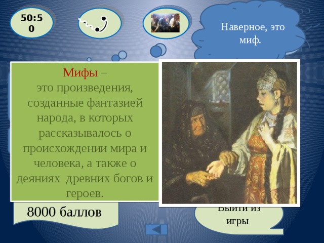  Наверное, это миф.  Я уверен, это миф ! 50:50  Мифы – это произведения, созданные фантазией народа, в которых рассказывалось о происхождении мира и человека, а также о деяниях древних богов и героев.  Назовите жанр фольклора, который можно охарактеризовать следующим образом: «В … рассказывается о происхождении мира, явлений природы, божествах и героях»  A: МИФ  С: БЫЛИНА  D: ИСТОРИЧЕСКАЯ ПЕСНЯ B: ЛЕГЕНДА Выйти из игры 8000 баллов 