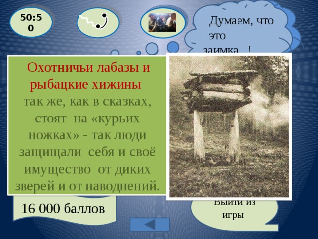  Думаем, что это заимка !  Я думаю , что это охотничий лабаз! 50:50  Охотничьи лабазы и рыбацкие хижины так же, как в сказках, стоят на «курьих ножках» - так люди защищали себя и своё имущество от диких зверей и от наводнений.  Назовите прообраз избушки на «курьих ножках»?  A: ЗАИМКА  С: ОХОТНИЧИЙ ЛАБАЗ  D: АМБАР B: САРАЙ Выйти из игры 16 000 баллов 