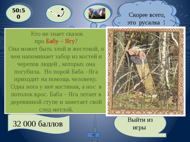  Скорее всего, это русалка !  Я думаю, это Баба - Яга». 50:50  Кто не знает сказок  про Бабу – Ягу ? Она может быть злой и жестокой, о чем напоминает забор из костей и черепов людей , которых она погубила. Но порой Баба –Яга приходит на помощь человеку. Одна нога у неё костяная, а нос в потолок врос. Баба – Яга летает в деревянной ступе и заметает свой след метлой.   «Она - повелительница зверей и хозяйка мира мертвых. Она может быть злой и жестокой, а может прийти человеку на помощь». О ком идет речь ?  С: РУСАЛКА  A: КИКИМОРА B: БАБА - ЯГА  D: СПОРЫШ Выйти из игры 32 000 баллов 