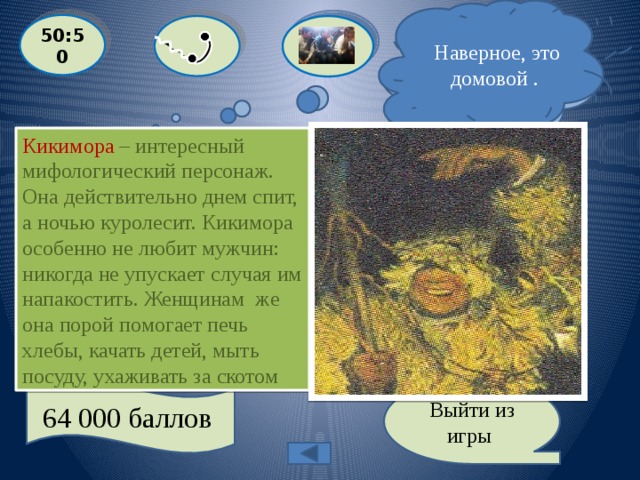  Наверное, это домовой .  Я не уверен, но думаю, что это кикимора ! 50:50 Кикимора – интересный мифологический персонаж. Она действительно днем спит, а ночью куролесит. Кикимора особенно не любит мужчин: никогда не упускает случая им напакостить. Женщинам же она порой помогает печь хлебы, качать детей, мыть посуду, ухаживать за скотом «Злой дух дома, мрачное привидение, которое днем сидит за печкой, а по ночам куролесит и безобразничает». Это о ком?  С: ВЕДЬМА  A: КИКИМОРА  D: ДОМОВОЙ B: ПОЛАЗНИК 64 000 баллов Выйти из игры 
