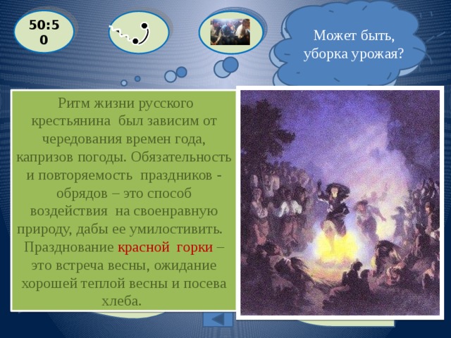 Может быть, уборка урожая?  Я уверен, это вариант «А» ! 50:50  Ритм жизни русского крестьянина был зависим от чередования времен года, капризов погоды. Обязательность и повторяемость праздников - обрядов – это способ воздействия на своенравную природу, дабы ее умилостивить. Празднование красной горки –  это встреча весны, ожидание хорошей теплой весны и посева хлеба.  Встреча зимы – коляда, проводы её – масленица. А чему был посвящен праздник Красной горки?  A: встреча весны  С: первому снегу  D: проводы лета B: уборке урожая Выйти из игры 125 000 баллов 