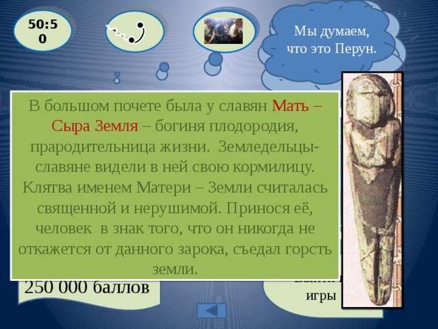  Я почти уверен, это вариант А ! Мы думаем, что это Перун. 50:50  Клятва именем какого божества считалась у славян священной и нерушимой? В большом почете была у славян Мать – Сыра Земля – богиня плодородия, прародительница жизни. Земледельцы- славяне видели в ней свою кормилицу. Клятва именем Матери – Земли считалась священной и нерушимой. Принося её, человек в знак того, что он никогда не откажется от данного зарока, съедал горсть земли.  A: Мать – Сыра Земля  С: Велес  D: Даждьбог B: Перун Выйти из игры 250 000 баллов 