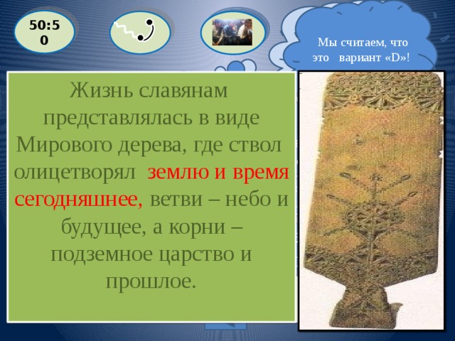  Мы считаем, что это вариант «D»!  Я думаю, что это вариант «А» ! 50:50 Жизнь славянам представлялась в виде Мирового дерева, где ствол олицетворял землю и время сегодняшнее, ветви – небо и будущее, а корни – подземное царство и прошлое.  Жизнь славянам представлялась в виде Мирового дерева, где его части олицетворяли разные стороны жизни человека. Что олицетворял ствол его ?  A: переходное состояние человека  С: подземное царство и прошлое  D: землю и время сегодняшнее B: небо и будущее Выйти из игры 1 000 000 баллов 