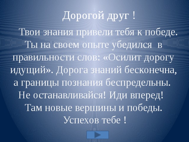  Дорогой друг !  Твои знания привели тебя к победе. Ты на своем опыте убедился в правильности слов: «Осилит дорогу идущий». Дорога знаний бесконечна, а границы познания беспредельны. Не останавливайся! Иди вперед! Там новые вершины и победы.  Успехов тебе ! 