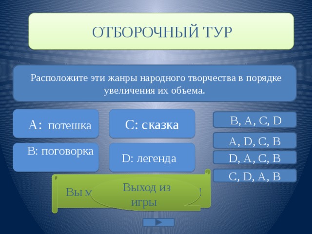  ОТБОРОЧНЫЙ ТУР  Расположите эти жанры народного творчества в порядке увеличения их объема.  А:  потешка   C: сказка  В, А, С, D А, D, С, В  B: поговорка D: легенда D, А, С, В С, D, А, В  Вы можете начинать игру! ‘ Это правильный ответ  Выход из игры 