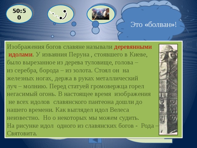  Я не уверен, но думаю, что это идол! 50:50  Это «болван»!  Как назывались изображения языческих богов у славян? Изображения богов славяне называли деревянными  идолами . У изваяния Перуна , стоявшего в Киеве, было вырезанное из дерева туловище, голова – из серебра, борода – из золота. Стоял он на железных ногах, держа в руках металлический луч – молнию. Перед статуей громовержца горел негасимый огонь. В настоящее время изображения  не всех идолов славянского пантеона дошли до нашего времени. Как выглядел идол Велеса неизвестно. Но о некоторых мы можем судить. На рисунке идол одного из славянских богов - Рода – Святовита.  A: ИДОЛ  С: БОЛВАН  D: ЗАГОТОВКА B: ИДЕАЛ Выйти из игры 200 баллов 