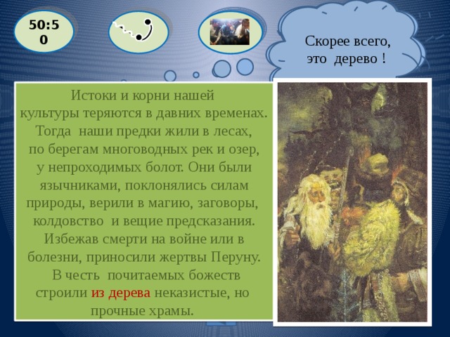  Скорее всего, это дерево !  Я думаю, что вариант «камни». 50:50 Истоки и корни нашей культуры теряются в давних временах. Тогда наши предки жили в лесах,  по берегам многоводных рек и озер, у непроходимых болот. Они были  язычниками, поклонялись силам природы, верили в магию, заговоры, колдовство и вещие предсказания.  Избежав смерти на войне или в болезни, приносили жертвы Перуну.  В честь почитаемых божеств строили из дерева неказистые, но прочные храмы.  Из чего славяне строили древние храмы?  С: ГЛИНА  A: КАМНИ  D: КИРПИЧ B: ДЕРЕВО Выйти из игры 500 баллов 