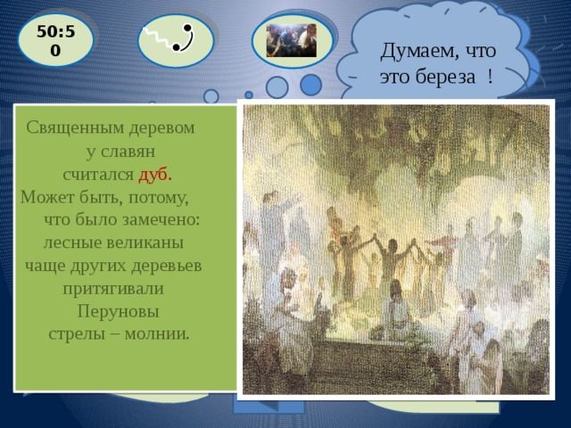  Я думаю , что это дуб!  Думаем, что это береза ! 50:50  Священным деревом  у славян  считался дуб. Может быть, потому,  что было замечено:  лесные великаны  чаще других деревьев  притягивали  Перуновы  стрелы – молнии.  Какое дерево считалось священным у славян?  С: ДУБ  A: БЕРЕЗА  D: КЛЕН B: ЛИПА Выйти из игры 2000 баллов 