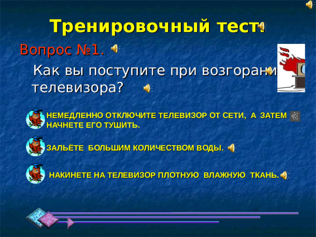 Тренировочный тест: Вопрос №1. НЕМЕДЛЕННО ОТКЛЮЧИТЕ ТЕЛЕВИЗОР ОТ СЕТИ, А ЗАТЕМ НАЧНЕТЕ ЕГО ТУШИТЬ. ЗАЛЬЁТЕ БОЛЬШИМ КОЛИЧЕСТВОМ ВОДЫ. НАКИНЕТЕ НА ТЕЛЕВИЗОР ПЛОТНУЮ ВЛАЖНУЮ ТКАНЬ. 