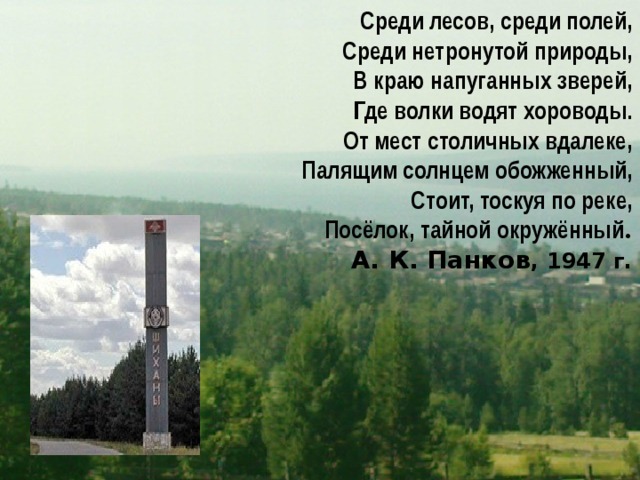 Среди лесов, среди полей,  Среди нетронутой природы, В краю напуганных зверей, Где волки водят хороводы. От мест столичных вдалеке, Палящим солнцем обожженный, Стоит, тоскуя по реке, Посёлок, тайной окружённый . А. К. Панков , 1947 г. 