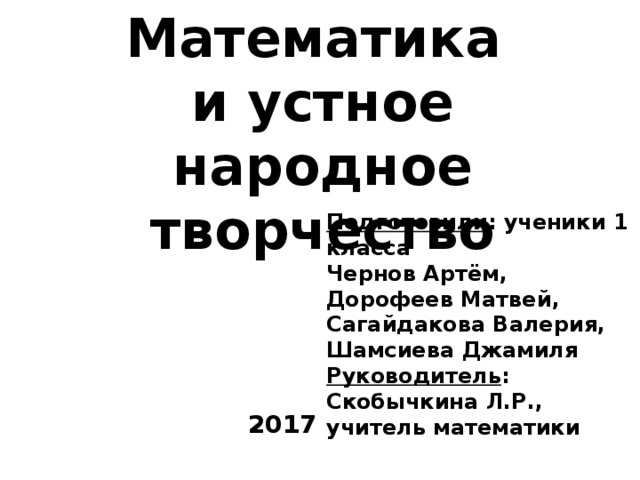 Математика и устное народное творчество Подготовили : ученики 1 класса Чернов Артём, Дорофеев Матвей, Сагайдакова Валерия, Шамсиева Джамиля Руководитель : Скобычкина Л.Р., учитель математики 2017