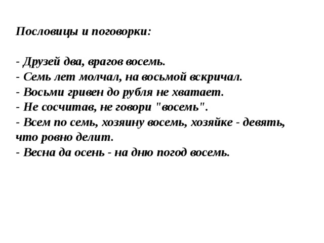 Пословицы и поговорки:  - Друзей два, врагов восемь.  - Семь лет молчал, на восьмой вскричал.  - Восьми гривен до рубля не хватает.  - Не сосчитав, не говори 