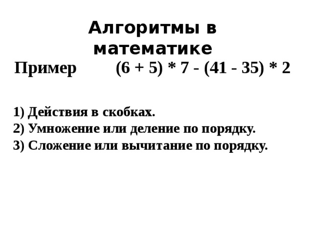 Алгоритмы в математике  Пример  (6 + 5) * 7 - (41 - 35) * 2 1) Действия в скобках. 2) Умножение или деление по порядку. 3) Сложение или вычитание по порядку.
