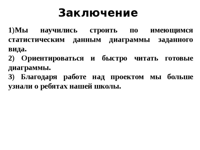 Заключение 1)Мы научились строить по имеющимся статистическим данным диаграммы заданного вида. 2) Ориентироваться и быстро читать готовые диаграммы. 3) Благодаря работе над проектом мы больше узнали о ребятах нашей школы.