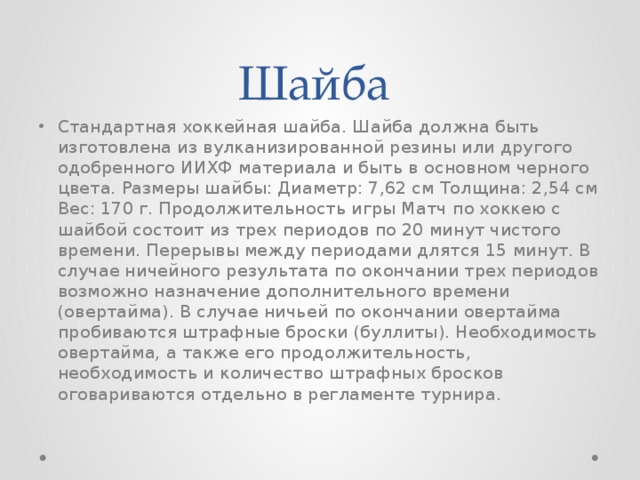 Шайба Стандартная хоккейная шайба. Шайба должна быть изготовлена из вулканизированной резины или другого одобренного ИИХФ материала и быть в основном черного цвета. Размеры шайбы: Диаметр: 7,62 см Толщина: 2,54 см Вес: 170 г. Продолжительность игры Матч по хоккею с шайбой состоит из трех периодов по 20 минут чистого времени. Перерывы между периодами длятся 15 минут. В случае ничейного результата по окончании трех периодов возможно назначение дополнительного времени (овертайма). В случае ничьей по окончании овертайма пробиваются штрафные броски (буллиты). Необходимость овертайма, а также его продолжительность, необходимость и количество штрафных бросков оговариваются отдельно в регламенте турнира.  