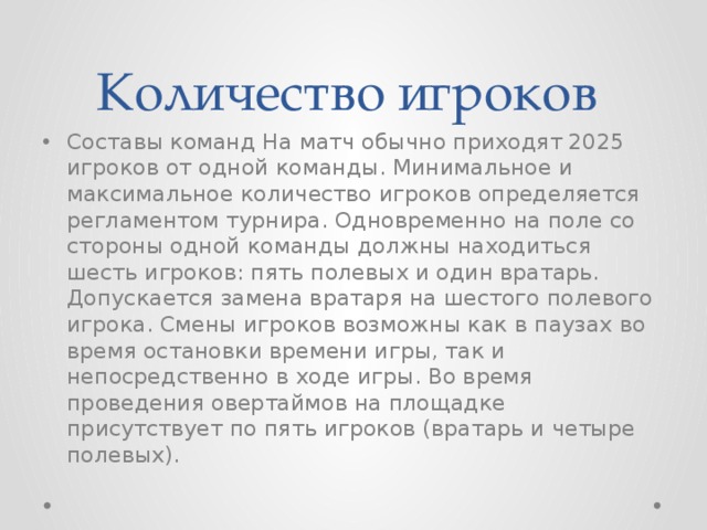 Количество игроков Составы команд На матч обычно приходят 2025 игроков от одной команды. Минимальное и максимальное количество игроков определяется регламентом турнира. Одновременно на поле со стороны одной команды должны находиться шесть игроков: пять полевых и один вратарь. Допускается замена вратаря на шестого полевого игрока. Смены игроков возможны как в паузах во время остановки времени игры, так и непосредственно в ходе игры. Во время проведения овертаймов на площадке присутствует по пять игроков (вратарь и четыре полевых).  