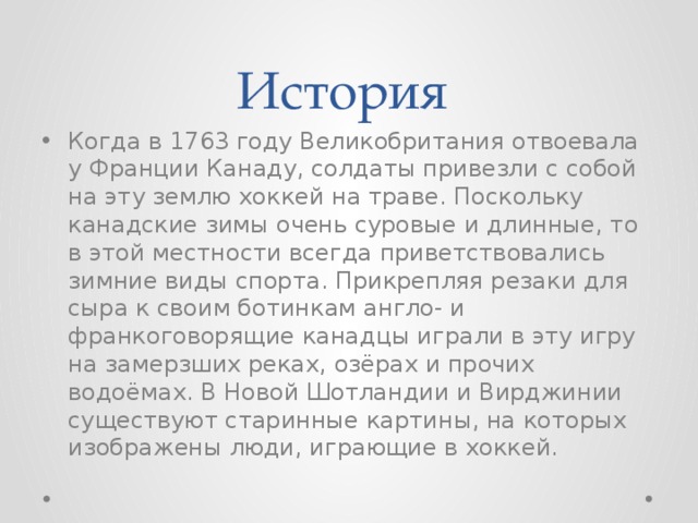 История Когда в 1763 году Великобритания отвоевала у Франции Канаду, солдаты привезли с собой на эту землю хоккей на траве. Поскольку канадские зимы очень суровые и длинные, то в этой местности всегда приветствовались зимние виды спорта. Прикрепляя резаки для сыра к своим ботинкам англо- и франкоговорящие канадцы играли в эту игру на замерзших реках, озёрах и прочих водоёмах. В Новой Шотландии и Вирджинии существуют старинные картины, на которых изображены люди, играющие в хоккей.  