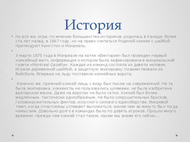 История Но всё же, игра, по мнению большинства историков, родилась в Канаде, более ста лет назад, в 1867 году, но на право считаться Родиной хоккея с шайбой претендуют Кингстон и Монреаль.   3 марта 1875 года в Монреале на катке «Виктория» был проведен первый хоккейный матч, информация о котором была зафиксирована в монреальской газете «Montreal Gazette». Каждая из команд состояла из девяти человек. Играли деревянной шайбой, а защитную экипировку позаимствовали из бейсбола. Впервые на льду поставили хоккейные ворота.     Конечно же, прежний хоккей лишь с виду был похож на современный. Не та была экипировка, хоккеисты не пользовались шлемами, не была изобретена вратарская маска. Даже на воротах не было сетки. Хоккей был более медленным, тактически однообразным. Не было сокрушительных бросков, головокружительных финтов, искусного силового единоборства. Вихревой темп, когда спортсмены успевают выложиться, менее чем за минуту был тогда немыслим. Довольно долго в командах было по девять игроков. Прошло много времени, прежде чем хоккей стал таким, каким мы знаем его сейчас...  