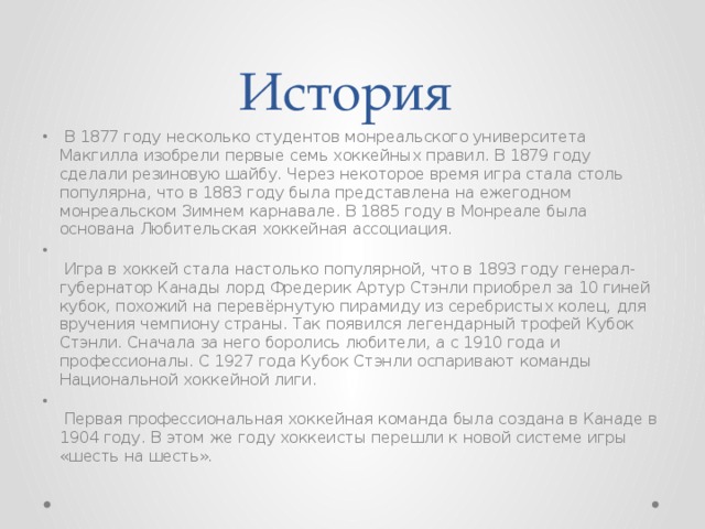 История   В 1877 году несколько студентов монреальского университета Макгилла изобрели первые семь хоккейных правил. В 1879 году сделали резиновую шайбу. Через некоторое время игра стала столь популярна, что в 1883 году была представлена на ежегодном монреальском Зимнем карнавале. В 1885 году в Монреале была основана Любительская хоккейная ассоциация.     Игра в хоккей стала настолько популярной, что в 1893 году генерал- губернатор Канады лорд Фредерик Артур Стэнли приобрел за 10 гиней кубок, похожий на перевёрнутую пирамиду из серебристых колец, для вручения чемпиону страны. Так появился легендарный трофей Кубок Стэнли. Сначала за него боролись любители, а с 1910 года и профессионалы. С 1927 года Кубок Стэнли оспаривают команды Национальной хоккейной лиги.     Первая профессиональная хоккейная команда была создана в Канаде в 1904 году. В этом же году хоккеисты перешли к новой системе игры «шесть на шесть».  
