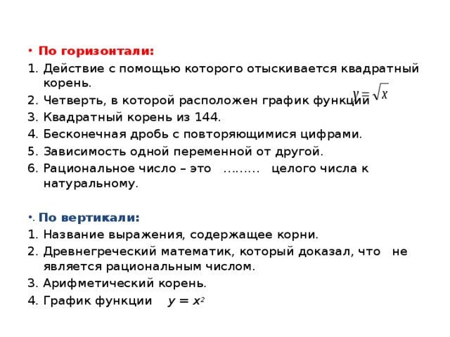  По горизонтали: Действие с помощью которого отыскивается квадратный корень. Четверть, в которой расположен график функции Квадратный корень из 144. Бесконечная дробь с повторяющимися цифрами. Зависимость одной переменной от другой. Рациональное число – это ……… целого числа к натуральному. По вертикали: Название выражения, содержащее корни. Древнегреческий математик, который доказал, что не является рациональным числом. Арифметический корень. График функции у = х 2 