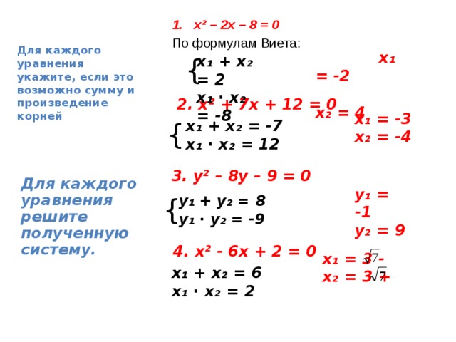  Для каждого уравнения укажите, если это возможно сумму и произведение корней х² – 2х – 8 = 0 По формулам Виета:  x₁ = -2  x₂ = 4  { x₁ + x₂ = 2 x₁ ∙ x₂ = -8   2. х² + 7х + 12 = 0 x ₁ = -3 x ₂ = -4  { x₁ + x₂ = -7 x₁ ∙ x₂ = 12  3. y² – 8y – 9 = 0 Для каждого уравнения решите полученную систему. y₁ = -1 y₂ = 9 { y₁ + y₂ = 8 y₁ ∙ y₂ = -9   4. х² - 6х + 2 = 0 x₁ = 3 - x₂ = 3 +  x₁ + x₂ = 6 x₁ ∙ x₂ = 2  