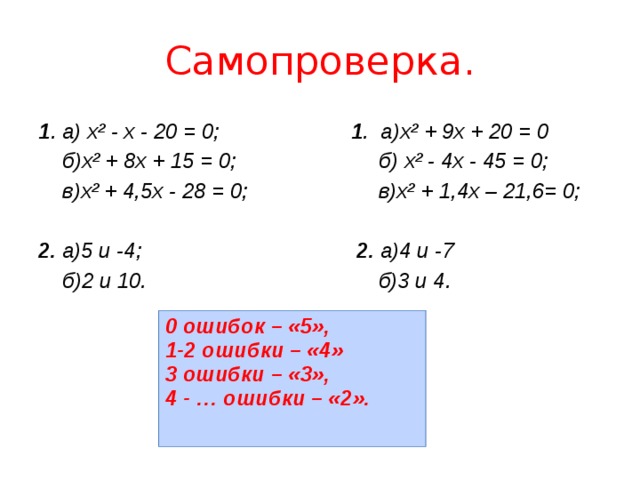 Самопроверка. 1 . а) х² - х - 20 = 0; 1 . а)х² + 9х + 20 = 0  б)х² + 8х + 15 = 0; б) х² - 4х - 45 = 0;  в)х² + 4,5х - 28 = 0; в)х² + 1,4х – 21,6= 0;  2. а)5 и -4; 2. а)4 и -7  б)2 и 10. б)3 и 4. 0 ошибок – «5», 1-2 ошибки – «4» 3 ошибки – «3», 4 - … ошибки – «2». 