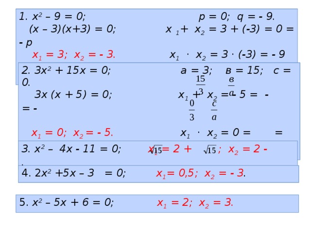 1. х 2 – 9 = 0; p = 0; q = - 9.  (х – 3)(х+3) = 0; х 1 + х 2 = 3 + (-3) = 0 = - p   х 1 = 3; х 2 = - 3. х 1 · х 2 = 3 · (-3) = - 9 = q  2. 3х 2 + 15х = 0; а = 3; в = 15; с = 0.  3х (х + 5) = 0; х 1 + х 2 = - 5 = - = -   х 1 = 0; х 2 = - 5. х 1 · х 2 = 0 = = 3. х 2 – 4х - 11 = 0; х 1 = 2 + ; х 2 = 2 - . 4. 2 х 2 +5х – 3 = 0; х 1 = 0,5; х 2 = - 3 . 5. х 2 – 5х + 6 = 0; х 1 = 2; х 2 = 3. 