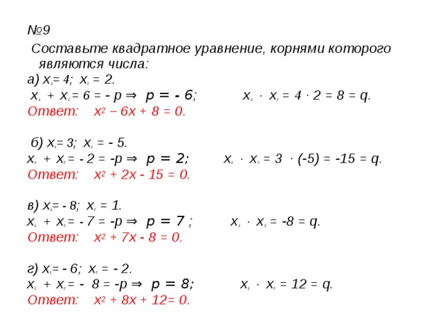№ 9  Составьте квадратное уравнение, корнями которого являются числа: а) х 1 = 4; х 2 = 2.  х 1 + х 2  = 6 = - p ⇒ р = - 6 ; х 1 · х 2 = 4 · 2 = 8 = q. Ответ: х 2 – 6х + 8 = 0.   б) х 1 = 3; х 2 = - 5. х 1 + х 2  = - 2  = -p ⇒ р = 2; х 1 · х 2 = 3 · (-5) = -15 = q. Ответ: х 2 + 2х - 15 = 0.  в) х 1 = - 8; х 2 = 1. х 1 + х 2  = - 7  = -p ⇒ р = 7 ; х 1 · х 2 = -8 = q. Ответ: х 2 + 7х - 8 = 0.  г) х 1 = - 6 ; х 2 = - 2. х 1 + х 2  = - 8  = -p ⇒ р = 8; х 1 · х 2 = 12 = q. Ответ: х 2 + 8х + 12= 0.  