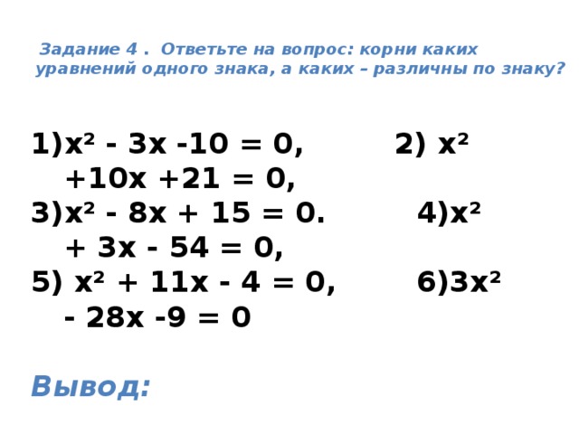   Задание 4 . Ответьте на вопрос: корни каких уравнений одного знака, а каких – различны по знаку?   х² - 3х -10 = 0, 2) х² +10х +21 = 0, 3)х² - 8х + 15 = 0. 4)х² + 3х - 54 = 0, 5) х² + 11х - 4 = 0, 6)3х² - 28х -9 = 0  Вывод: 