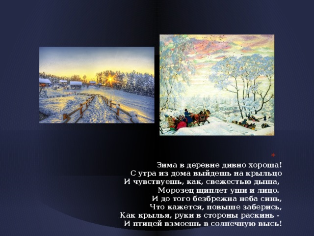  Зима в деревне дивно хороша!  С утра из дома выйдешь на крыльцо  И чувствуешь, как, свежестью дыша,  Морозец щиплет уши и лицо.  И до того безбрежна неба синь,  Что кажется, повыше заберись,  Как крылья, руки в стороны раскинь -  И птицей взмоешь в солнечную высь! 