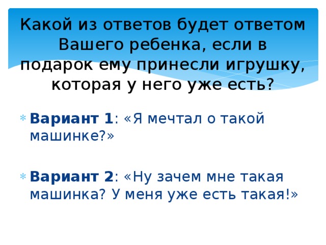 Какой из ответов будет ответом Вашего ребенка, если в подарок ему принесли игрушку, которая у него уже есть? Вариант 1 : «Я мечтал о такой машинке?» Вариант 2 : «Ну зачем мне такая машинка? У меня уже есть такая!» 