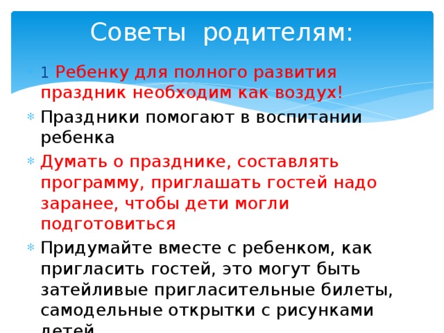 Советы родителям: 1  Ребенку для полного развития праздник необходим как воздух! Праздники помогают в воспитании ребенка Думать о празднике, составлять программу, приглашать гостей надо заранее, чтобы дети могли подготовиться Придумайте вместе с ребенком, как пригласить гостей, это могут быть затейливые пригласительные билеты, самодельные открытки с рисунками детей 