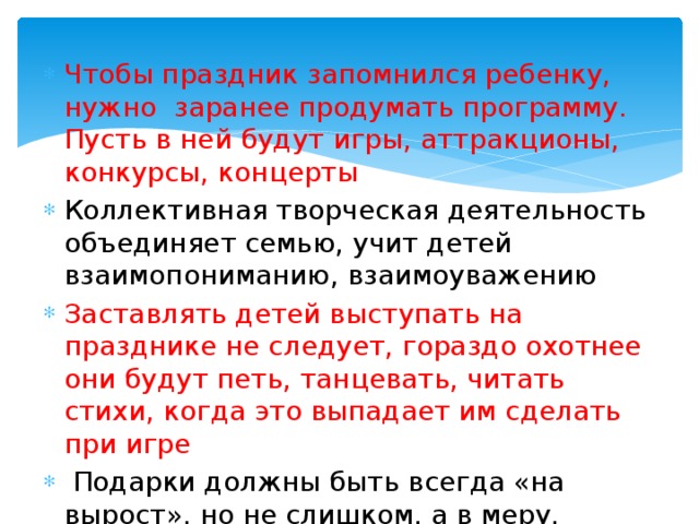 Чтобы праздник запомнился ребенку, нужно заранее продумать программу. Пусть в ней будут игры, аттракционы, конкурсы, концерты Коллективная творческая деятельность объединяет семью, учит детей взаимопониманию, взаимоуважению Заставлять детей выступать на празднике не следует, гораздо охотнее они будут петь, танцевать, читать стихи, когда это выпадает им сделать при игре  Подарки должны быть всегда «на вырост», но не слишком, а в меру. Каждая игрушка должна развивать мышление ребенка, внимание, память. 
