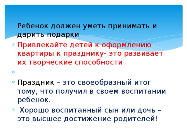 Ребенок должен уметь принимать и дарить подарки Привлекайте детей к оформлению квартиры к празднику- это развивает их творческие способности   Праздник –  это своеобразный итог тому, что получил в своем воспитании ребенок.  Хорошо воспитанный сын или дочь – это высшее достижение родителей! 