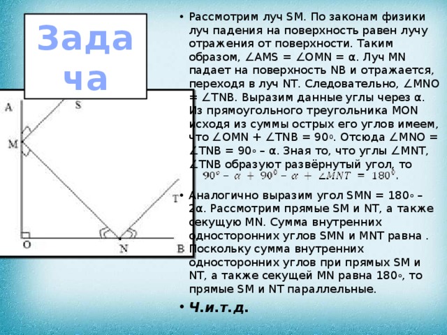 Рассмотрим луч SM. По законам физики луч падения на поверхность равен лучу отражения от поверхности. Таким образом, ∠AMS = ∠OMN = α. Луч MN падает на поверхность NB и отражается, переходя в луч NT. Следовательно, ∠MNO = ∠TNB. Выразим данные углы через α. Из прямоугольного треугольника MON исходя из суммы острых его углов имеем, что ∠OMN + ∠TNB = 90 0 . Отсюда ∠MNO = ∠TNB = 90 о  – α. Зная то, что углы ∠MNT, ∠TNB образуют развёрнутый угол, то Аналогично выразим угол SMN = 180 о  – 2α. Рассмотрим прямые SM и NT, а также секущую MN. Сумма внутренних односторонних углов SMN и MNT равна . Поскольку сумма внутренних односторонних углов при прямых SM и NT, а также секущей MN равна 180 о , то прямые SM и NT параллельные. Ч.и.т.д. Задача 