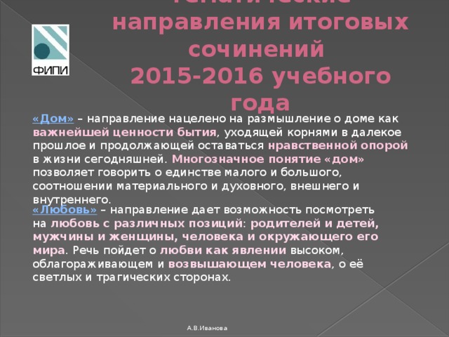 Тематические направления итоговых сочинений  2015-2016 учебного года «Дом»  – направление нацелено на размышление о доме как важнейшей ценности бытия , уходящей корнями в далекое прошлое и продолжающей оставаться нравственной опорой в жизни сегодняшней. Многозначное понятие «дом» позволяет говорить о единстве малого и большого, соотношении материального и духовного, внешнего и внутреннего. «Любовь»  – направление дает возможность посмотреть на любовь с различных позиций : родителей и детей, мужчины и женщины, человека и окружающего его мира . Речь пойдет о любви как явлении высоком, облагораживающем и возвышающем человека , о её светлых и трагических сторонах. А.В.Иванова 