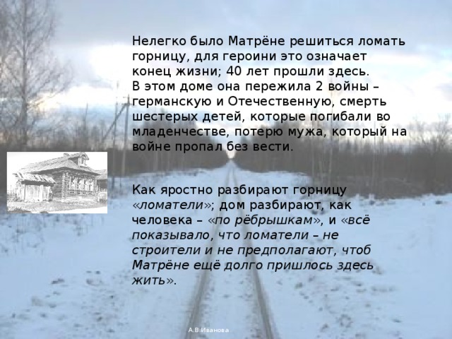 Нелегко было Матрёне решиться ломать горницу, для героини это означает конец жизни; 40 лет прошли здесь. В этом доме она пережила 2 войны – германскую и Отечественную, смерть шестерых детей, которые погибали во младенчестве, потерю мужа, который на войне пропал без вести. Как яростно разбирают горницу « ломатели »; дом разбирают, как человека – « по рёбрышкам », и « всё показывало, что ломатели – не строители и не предполагают, чтоб Матрёне ещё долго пришлось здесь жить ». А.В.Иванова 