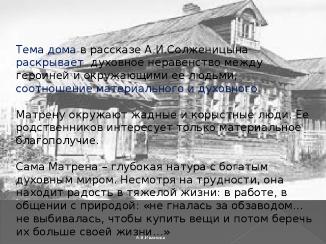 Тема дома в рассказе А.И.Солженицына раскрывает духовное неравенство между героиней и окружающими ее людьми, соотношение материального и духовного. Матрену окружают жадные и корыстные люди. Ее родственников интересует только материальное благополучие.     Сама Матрена – глубокая натура с богатым духовным миром. Несмотря на трудности, она находит радость в тяжелой жизни: в работе, в общении с природой: «не гналась за обзаводом… не выбивалась, чтобы купить вещи и потом беречь их больше своей жизни…»     А.В.Иванова 