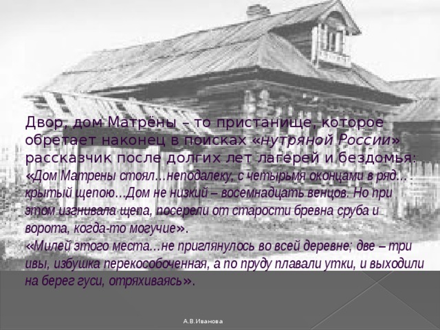 Двор, дом Матрёны – то пристанище, которое обретает наконец в поисках « нутряной России » рассказчик после долгих лет лагерей и бездомья: « Дом Матрены стоял…неподалеку, с четырьмя оконцами в ряд…крытый щепою…Дом не низкий – восемнадцать венцов. Но при этом изгнивала щепа, посерели от старости бревна сруба и ворота, когда-то могучие ». « Милей этого места…не приглянулось во всей деревне; две – три ивы, избушка перекособоченная, а по пруду плавали утки, и выходили на берег гуси, отряхиваясь ».   А.В.Иванова 