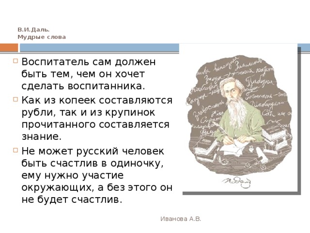 В.И.Даль.  Мудрые слова Воспитатель сам должен быть тем, чем он хочет сделать воспитанника. Как из копеек составляются рубли, так и из крупинок прочитанного составляется знание. Не может русский человек быть счастлив в одиночку, ему нужно участие окружающих, а без этого он не будет счастлив. Иванова А.В. 