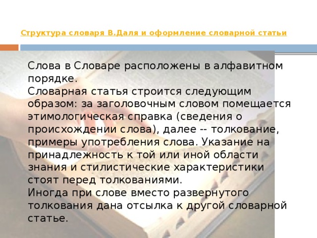 Структура словаря В.Даля  и оформление словарной статьи   Слова в Словаре расположены в алфавитном порядке.   Словарная статья строится следующим образом: за заголовочным словом помещается этимологическая справка (сведения о происхождении слова), далее -- толкование, примеры употребления слова. Указание на принадлежность к той или иной области знания и стилистические характеристики стоят перед толкованиями.   Иногда при слове вместо развернутого толкования дана отсылка к другой словарной статье. Иванова А.В. 