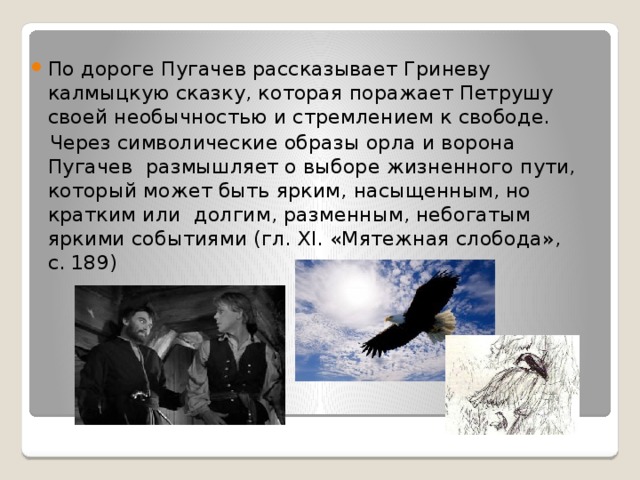 По дороге Пугачев рассказывает Гриневу калмыцкую сказку, которая поражает Петрушу своей необычностью и стремлением к свободе.  Через символические образы орла и ворона Пугачев размышляет о выборе жизненного пути, который может быть ярким, насыщенным, но кратким или долгим, разменным, небогатым яркими событиями (гл. XI. «Мятежная слобода», с. 189) 