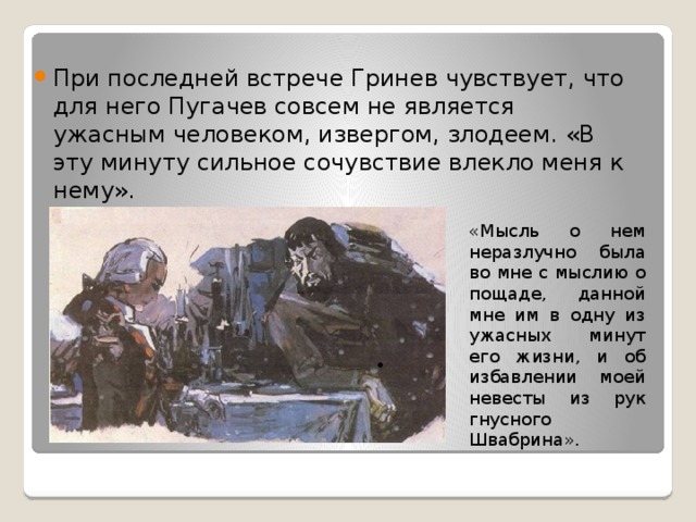 При последней встрече Гринев чувствует, что для него Пугачев совсем не является ужасным человеком, извергом, злодеем. «В эту минуту сильное сочувствие влекло меня к нему». «Мысль о нем неразлучно была во мне с мыслию о пощаде, данной мне им в одну из ужасных минут его жизни, и об избавлении моей невесты из рук гнусного Швабрина». 