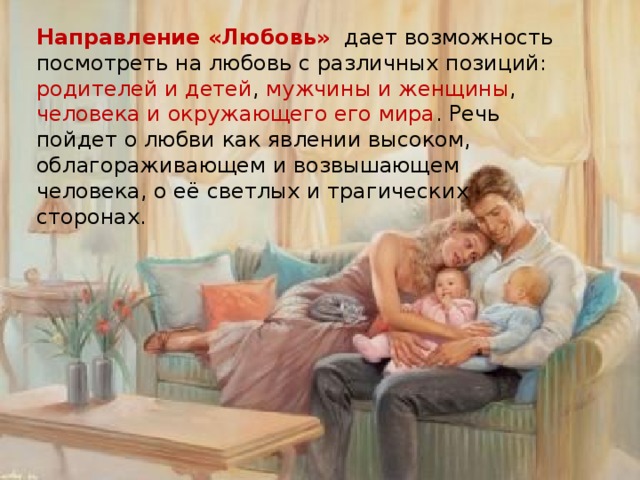 Направление «Любовь»   дает возможность посмотреть на любовь с различных позиций: родителей и детей , мужчины и женщины , человека и окружающего его мира . Речь пойдет о любви как явлении высоком, облагораживающем и возвышающем человека, о её светлых и трагических сторонах. 