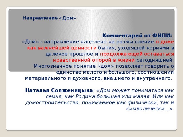 Направление «Дом»   Комментарий от ФИПИ: «Дом» - направление нацелено на размышление о доме как важнейшей ценности бытия, уходящей корнями в далекое прошлое и продолжающей оставаться нравственной опорой в жизни сегодняшней. Многозначное понятие «дом» позволяет говорить о единстве малого и большого, соотношении материального и духовного, внешнего и внутреннего. Наталья Солженицына : «Дом может пониматься как семья, как Родина большая или малая. Или как домостроительство, понимаемое как физически, так и символически...» 