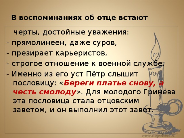 В воспоминаниях об отце встают  черты, достойные уважения: - прямолинеен, даже суров, - презирает карьеристов, - строгое отношение к военной службе. - Именно из его уст Пётр слышит пословицу: « Береги платье снову, а честь смолоду ». Для молодого Гринёва эта пословица стала отцовским заветом, и он выполнил этот завет. 