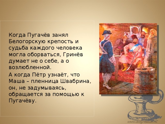   Когда Пугачёв занял Белогорскую крепость и судьба каждого человека могла оборваться, Гринёв думает не о себе, а о возлюбленной.   А когда Пётр узнаёт, что Маша – пленница Швабрина, он, не задумываясь, обращается за помощью к Пугачёву. 