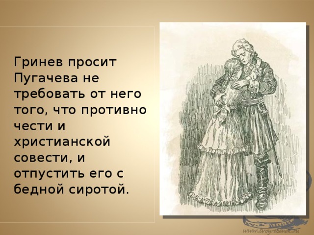   Гринев просит Пугачева не требовать от него того, что противно чести и христианской совести, и отпустить его с бедной сиротой. 