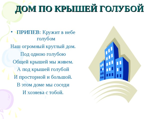 ДОМ ПО КРЫШЕЙ ГОЛУБОЙ   ПРИПЕВ : Кружит в небе голубом Наш огромный круглый дом. Под одною голубою Общей крышей мы живем. А под крышей голубой И просторной и большой. В этом доме мы соседи И хозяева с тобой. 